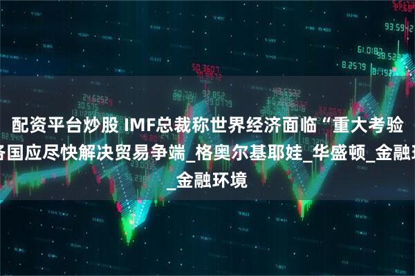 配资平台炒股 IMF总裁称世界经济面临“重大考验” 各国应尽快解决贸易争端_格奥尔基耶娃_华盛顿_金融环境