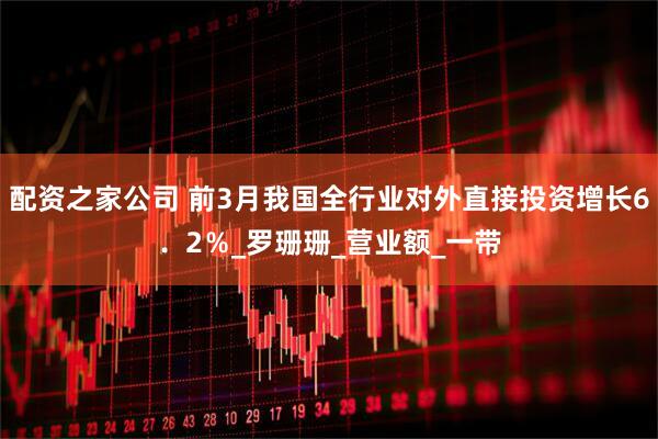 配资之家公司 前3月我国全行业对外直接投资增长6．2％_罗珊珊_营业额_一带