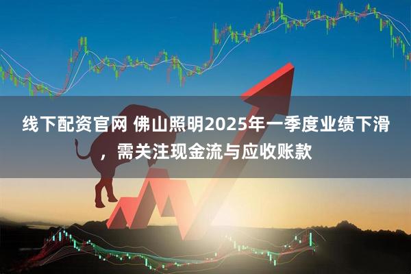 线下配资官网 佛山照明2025年一季度业绩下滑，需关注现金流与应收账款