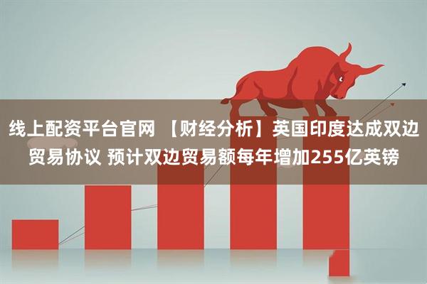 线上配资平台官网 【财经分析】英国印度达成双边贸易协议 预计双边贸易额每年增加255亿英镑