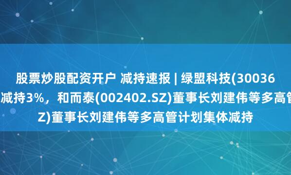 股票炒股配资开户 减持速报 | 绿盟科技(300369.SZ)大股东拟减持3%，和而泰(002402.SZ)董事长刘建伟等多高管计划集体减持