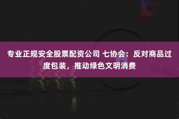 专业正规安全股票配资公司 七协会：反对商品过度包装，推动绿色文明消费