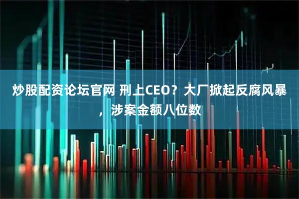 炒股配资论坛官网 刑上CEO？大厂掀起反腐风暴，涉案金额八位数