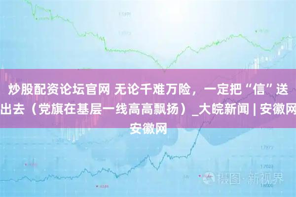 炒股配资论坛官网 无论千难万险，一定把“信”送出去（党旗在基层一线高高飘扬）_大皖新闻 | 安徽网