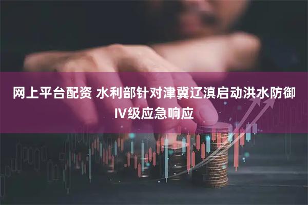 网上平台配资 水利部针对津冀辽滇启动洪水防御Ⅳ级应急响应