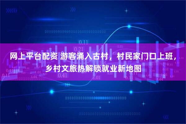 网上平台配资 游客涌入古村，村民家门口上班，乡村文旅热解锁就业新地图