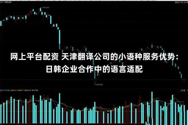 网上平台配资 天津翻译公司的小语种服务优势：日韩企业合作中的语言适配